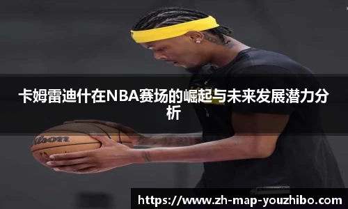 卡姆雷迪什在NBA赛场的崛起与未来发展潜力分析