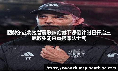 图赫尔或将接管曼联滕哈赫下课倒计时已开启三冠教头能否重振球队士气