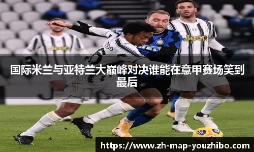 国际米兰与亚特兰大巅峰对决谁能在意甲赛场笑到最后