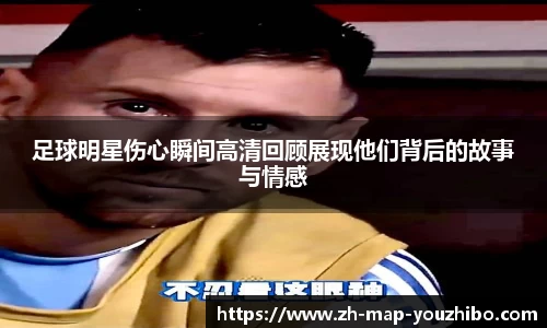 足球明星伤心瞬间高清回顾展现他们背后的故事与情感